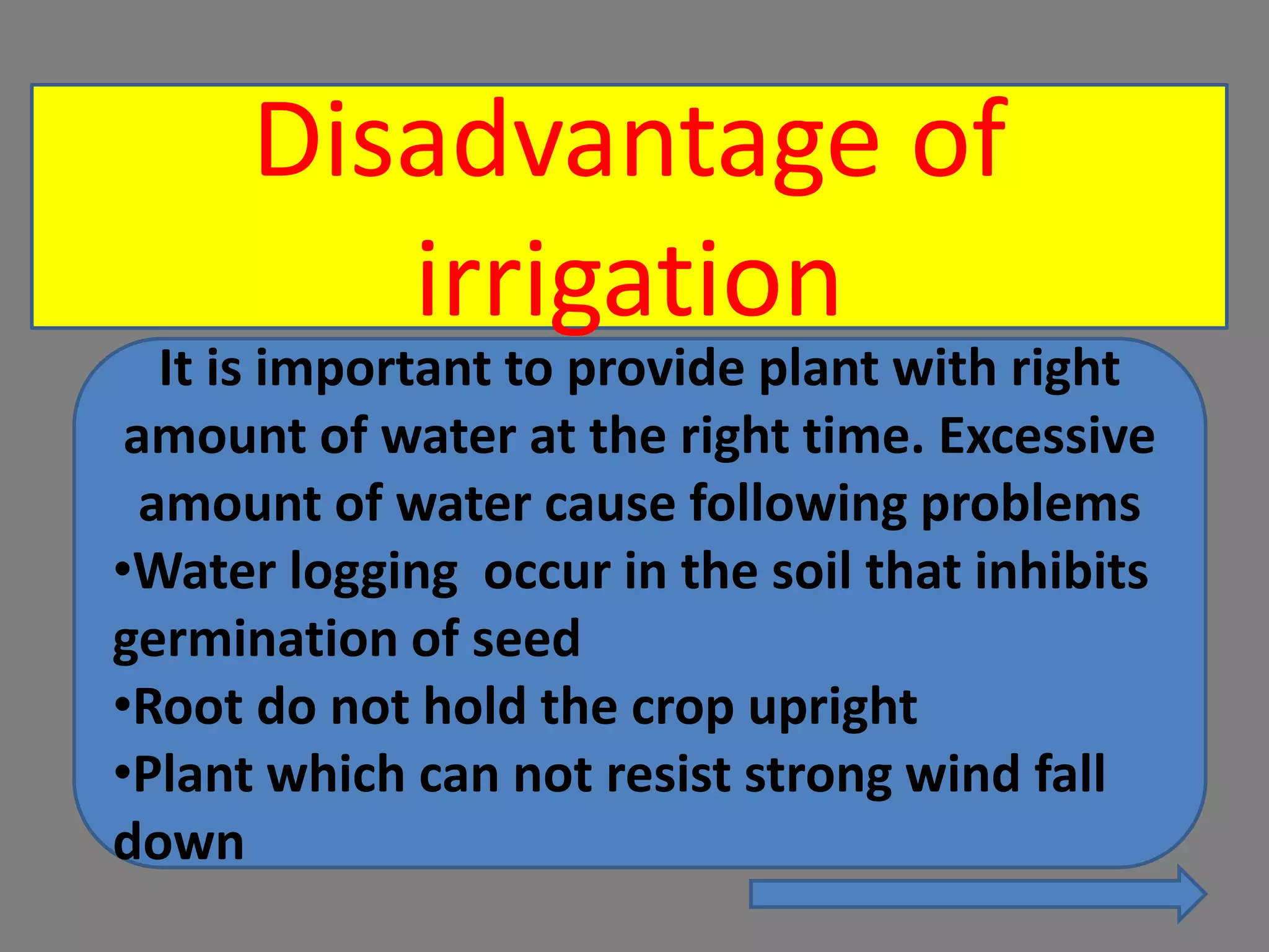 Disadvantage of
irrigation
It is important to provide plant with right
amount of water at the right time. Excessive
amount of water cause following problems
•Water logging occur in the soil that inhibits
germination of seed
•Root do not hold the crop upright
•Plant which can not resist strong wind fall
down
 