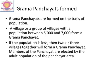Grama Panchayats formed
• Grama Panchayats are formed on the basis of
population.
• A village or a group of villages with a
population between 5,000 and 7,000 form a
Grama Panchayat.
• If the population is less, then two or three
villages together will form a Grama Panchayat.
Members of the Panchayat are elected by the
adult population of the panchayat area.
 