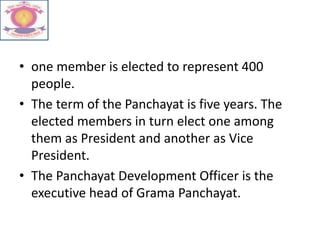 • one member is elected to represent 400
people.
• The term of the Panchayat is five years. The
elected members in turn elect one among
them as President and another as Vice
President.
• The Panchayat Development Officer is the
executive head of Grama Panchayat.
 
