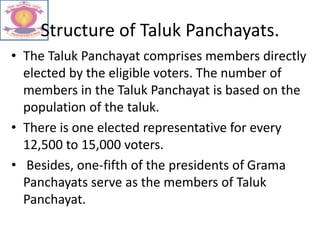 Structure of Taluk Panchayats.
• The Taluk Panchayat comprises members directly
elected by the eligible voters. The number of
members in the Taluk Panchayat is based on the
population of the taluk.
• There is one elected representative for every
12,500 to 15,000 voters.
• Besides, one-fifth of the presidents of Grama
Panchayats serve as the members of Taluk
Panchayat.
 