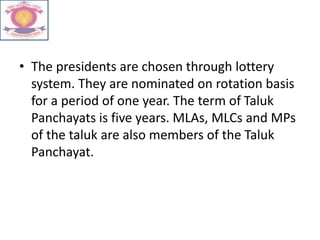 • The presidents are chosen through lottery
system. They are nominated on rotation basis
for a period of one year. The term of Taluk
Panchayats is five years. MLAs, MLCs and MPs
of the taluk are also members of the Taluk
Panchayat.
 