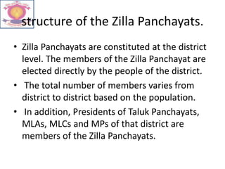structure of the Zilla Panchayats.
• Zilla Panchayats are constituted at the district
level. The members of the Zilla Panchayat are
elected directly by the people of the district.
• The total number of members varies from
district to district based on the population.
• In addition, Presidents of Taluk Panchayats,
MLAs, MLCs and MPs of that district are
members of the Zilla Panchayats.
 