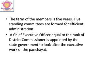 • The term of the members is five years. Five
standing committees are formed for efficient
administration.
• A Chief Executive Officer equal to the rank of
District Commissioner is appointed by the
state government to look after the executive
work of the panchayat.
 