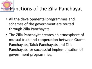 Functions of the Zilla Panchayat
• All the developmental programmes and
schemes of the government are routed
through Zilla Panchayats.
• The Zilla Panchayat creates an atmosphere of
mutual trust and cooperation between Grama
Panchayats, Taluk Panchayats and Zilla
Panchayats for successful implementation of
government programmes.
 