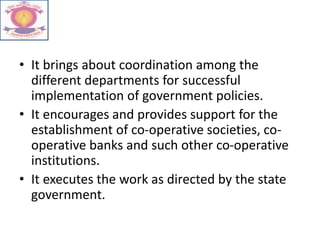• It brings about coordination among the
different departments for successful
implementation of government policies.
• It encourages and provides support for the
establishment of co-operative societies, co-
operative banks and such other co-operative
institutions.
• It executes the work as directed by the state
government.
 