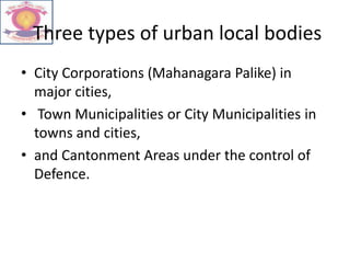 Three types of urban local bodies
• City Corporations (Mahanagara Palike) in
major cities,
• Town Municipalities or City Municipalities in
towns and cities,
• and Cantonment Areas under the control of
Defence.
 