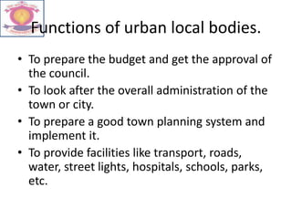 Functions of urban local bodies.
• To prepare the budget and get the approval of
the council.
• To look after the overall administration of the
town or city.
• To prepare a good town planning system and
implement it.
• To provide facilities like transport, roads,
water, street lights, hospitals, schools, parks,
etc.
 