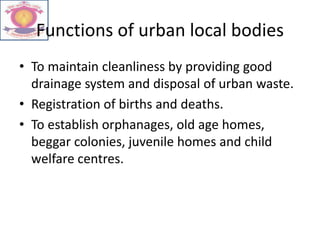 Functions of urban local bodies
• To maintain cleanliness by providing good
drainage system and disposal of urban waste.
• Registration of births and deaths.
• To establish orphanages, old age homes,
beggar colonies, juvenile homes and child
welfare centres.
 