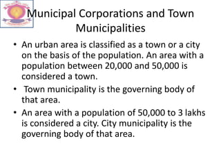 Municipal Corporations and Town
Municipalities
• An urban area is classified as a town or a city
on the basis of the population. An area with a
population between 20,000 and 50,000 is
considered a town.
• Town municipality is the governing body of
that area.
• An area with a population of 50,000 to 3 lakhs
is considered a city. City municipality is the
governing body of that area.
 