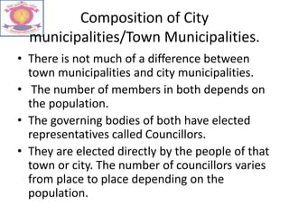 Composition of City
municipalities/Town Municipalities.
• There is not much of a difference between
town municipalities and city municipalities.
• The number of members in both depends on
the population.
• The governing bodies of both have elected
representatives called Councillors.
• They are elected directly by the people of that
town or city. The number of councillors varies
from place to place depending on the
population.
 