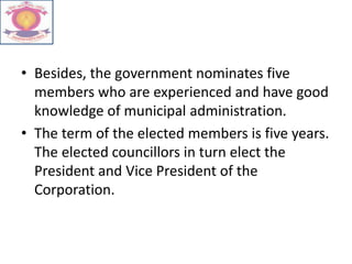 • Besides, the government nominates five
members who are experienced and have good
knowledge of municipal administration.
• The term of the elected members is five years.
The elected councillors in turn elect the
President and Vice President of the
Corporation.
 
