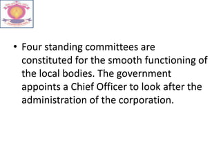 • Four standing committees are
constituted for the smooth functioning of
the local bodies. The government
appoints a Chief Officer to look after the
administration of the corporation.
 