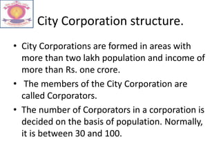 City Corporation structure.
• City Corporations are formed in areas with
more than two lakh population and income of
more than Rs. one crore.
• The members of the City Corporation are
called Corporators.
• The number of Corporators in a corporation is
decided on the basis of population. Normally,
it is between 30 and 100.
 
