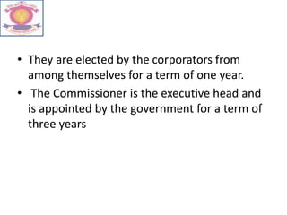 • They are elected by the corporators from
among themselves for a term of one year.
• The Commissioner is the executive head and
is appointed by the government for a term of
three years
 