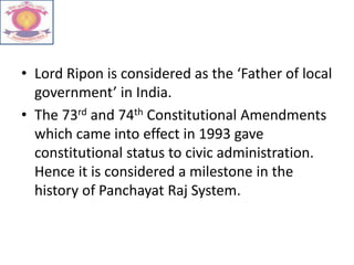 • Lord Ripon is considered as the ‘Father of local
government’ in India.
• The 73rd and 74th Constitutional Amendments
which came into effect in 1993 gave
constitutional status to civic administration.
Hence it is considered a milestone in the
history of Panchayat Raj System.
 