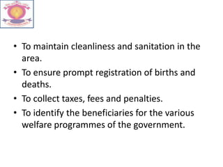 • To maintain cleanliness and sanitation in the
area.
• To ensure prompt registration of births and
deaths.
• To collect taxes, fees and penalties.
• To identify the beneficiaries for the various
welfare programmes of the government.
 