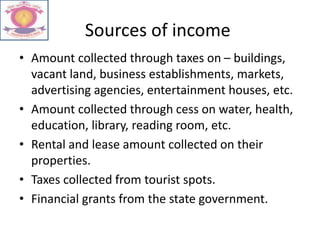 Sources of income
• Amount collected through taxes on – buildings,
vacant land, business establishments, markets,
advertising agencies, entertainment houses, etc.
• Amount collected through cess on water, health,
education, library, reading room, etc.
• Rental and lease amount collected on their
properties.
• Taxes collected from tourist spots.
• Financial grants from the state government.
 