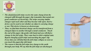 • The aluminium foil strips receive the same charge from the
charged refill through the paper clip (remember that metals are
good conductors of electricity). The strips carrying similar
charges repel each other and they become wide open. Such a
device can be used to test whether an object is carrying charge
or not. This device is known as electroscope.
• Thus, we find that electrical charge can be transferred from a
charged object to another through a metal conductor. Touch
the end of the paper clip gently with hand and you will find a
change in the foil strips. They come back to their original state.
Repeat charging of foil strips and touching the paper clip.
Every time you will find that the foil strips collapse as soon as
you touch the paperclip with hand.
• The reason is that the foil strips lose charge to the earth
through your body. We say that the foil strips are discharged.
 