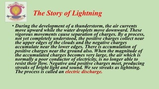 The Story of Lightning
• During the development of a thunderstorm, the air currents
move upward while the water droplets move downward. These
vigorous movements cause separation of charges. By a process,
not yet completely understood, the positive charges collect near
the upper edges of the clouds and the negative charges
accumulate near the lower edges. There is accumulation of
positive charges near the ground also. When the magnitude of
the accumulated charges becomes very large, the air which is
normally a poor conductor of electricity, is no longer able to
resist their flow. Negative and positive charges meet, producing
streaks of bright light and sound. We see streaks as lightning.
The process is called an electric discharge.
 