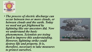• The process of electric discharge can
occur between two or more clouds, or
between clouds and the earth. Today
we need not get frightened by
lightning like our ancestors did. Now
we understand the basic
phenomenon. Scientists are trying
hard to improve this understanding.
However, lightning strike could
destroy life and property. It is,
therefore, necessary to take measures
to protect ourselves.
 