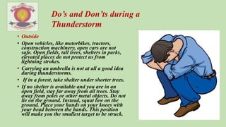 • Outside
• Open vehicles, like motorbikes, tractors,
construction machinery, open cars are not
safe. Open fields, tall trees, shelters in parks,
elevated places do not protect us from
lightning strokes.
• Carrying an umbrella is not at all a good idea
during thunderstorms.
• If in a forest, take shelter under shorter trees.
• If no shelter is available and you are in an
open field, stay far away from all trees. Stay
away from poles or other metal objects. Do not
lie on the ground. Instead, squat low on the
ground. Place your hands on your knees with
your head between the hands. This position
will make you the smallest target to be struck.
Do’s and Don’ts during a
Thunderstorm
 