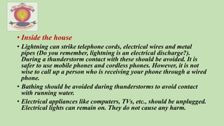 • Inside the house
• Lightning can strike telephone cords, electrical wires and metal
pipes (Do you remember, lightning is an electrical discharge?).
During a thunderstorm contact with these should be avoided. It is
safer to use mobile phones and cordless phones. However, it is not
wise to call up a person who is receiving your phone through a wired
phone.
• Bathing should be avoided during thunderstorms to avoid contact
with running water.
• Electrical appliances like computers, TVs, etc., should be unplugged.
Electrical lights can remain on. They do not cause any harm.
 
