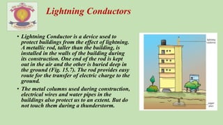 • Lightning Conductor is a device used to
protect buildings from the effect of lightning.
A metallic rod, taller than the building, is
installed in the walls of the building during
its construction. One end of the rod is kept
out in the air and the other is buried deep in
the ground (Fig. 15.7). The rod provides easy
route for the transfer of electric charge to the
ground.
• The metal columns used during construction,
electrical wires and water pipes in the
buildings also protect us to an extent. But do
not touch them during a thunderstorm.
Lightning Conductors
 
