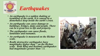 Earthquakes
• An earthquake is a sudden shaking or
trembling of the earth. It is caused by a
disturbance deep inside the earth’s crust.
• An earthquake can cause damage to
buildings, bridges, dams and people. There
can be a great loss to life and property.
• The earthquakes can cause floods,
landslides and tsunamis.
• An earthquake is measured on the Richter
scale.
• Really destructive earthquakes have
magnitudes higher than 7 on the Richter
scale. Both Bhuj and Kashmir earthquakes
had magnitudes greater than 7.5.
 