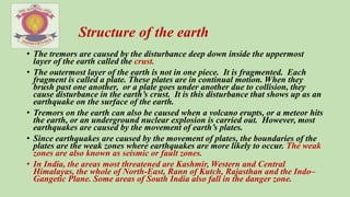 • The tremors are caused by the disturbance deep down inside the uppermost
layer of the earth called the crust.
• The outermost layer of the earth is not in one piece. It is fragmented. Each
fragment is called a plate. These plates are in continual motion. When they
brush past one another, or a plate goes under another due to collision, they
cause disturbance in the earth’s crust. It is this disturbance that shows up as an
earthquake on the surface of the earth.
• Tremors on the earth can also be caused when a volcano erupts, or a meteor hits
the earth, or an underground nuclear explosion is carried out. However, most
earthquakes are caused by the movement of earth’s plates.
• Since earthquakes are caused by the movement of plates, the boundaries of the
plates are the weak zones where earthquakes are more likely to occur. The weak
zones are also known as seismic or fault zones.
• In India, the areas most threatened are Kashmir, Western and Central
Himalayas, the whole of North-East, Rann of Kutch, Rajasthan and the Indo–
Gangetic Plane. Some areas of South India also fall in the danger zone.
Structure of the earth
 