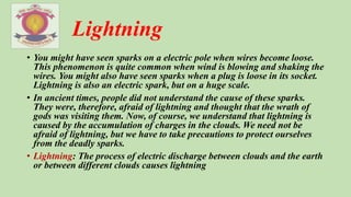 Lightning
• You might have seen sparks on a electric pole when wires become loose.
This phenomenon is quite common when wind is blowing and shaking the
wires. You might also have seen sparks when a plug is loose in its socket.
Lightning is also an electric spark, but on a huge scale.
• In ancient times, people did not understand the cause of these sparks.
They were, therefore, afraid of lightning and thought that the wrath of
gods was visiting them. Now, of course, we understand that lightning is
caused by the accumulation of charges in the clouds. We need not be
afraid of lightning, but we have to take precautions to protect ourselves
from the deadly sparks.
• Lightning: The process of electric discharge between clouds and the earth
or between different clouds causes lightning
 