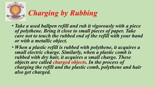 Charging by Rubbing
• Take a used ballpen refill and rub it vigorously with a piece
of polythene. Bring it close to small pieces of paper. Take
care not to touch the rubbed end of the refill with your hand
or with a metallic object.
• When a plastic refill is rubbed with polythene, it acquires a
small electric charge. Similarly, when a plastic comb is
rubbed with dry hair, it acquires a small charge. These
objects are called charged objects. In the process of
charging the refill and the plastic comb, polythene and hair
also get charged.
 