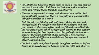 • (a) Inflate two balloons. Hang them in such a way that they do
not touch each other. Rub both the balloons with a woollen
cloth and release them. What do you observe?
• Now let us repeat this activity with the used pen refills. Rub
one refill with polythene. Place it carefully in a glass tumbler
using the tumbler as a stand.
• Rub the other refill also with polythene. Bring it close to the
charged refill. Be careful not to touch the charged end with
your hand. Is there any effect on the refill in the tumbler? Do
the two attract each other, or repel each other? In this activity
we have brought close together the charged objects that were
made of the same material. What happens if two charged
objects made of different materials are brought close to each
other? Let’s find out.
• (b) Rub a refill and place it gently in a glass tumbler as before.
Bring an inflated charged balloon near the refill and observe.
 