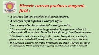 Electric current produces magnetic
field :
• A charged balloon repelled a charged balloon.
• A charged refill repelled a charged refill.
• But a charged balloon attracted a charged refill.
• It is a convention to call the charge acquired by a glass rod when it is
rubbed with silk as positive. The other kind of charge is said to be negative.
• It is observed that when a charged glass rod is brought near a charged
plastic straw rubbed with polythene there is attraction between the two.
• The electrical charges generated by rubbing are static. They do not move
by themselves. When charges move, they constitute an electric current.
 