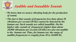 Audible and Inaudible Sounds
• We know that we need a vibrating body for the production
of sound.
• The fact is that sounds of frequencies less than about 20
vibrations per second (20 Hz) cannot be detected by the
human ear. Such sounds are called inaudible. On the
higher side, sounds of frequencies higher than about
20,000 vibrations per second (20 kHz) are also not audible
to the human ear. Thus, for human ear, the range of
audible frequencies is roughly from 20 to 20,000 Hz.
 