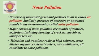 Noise Pollution
• Presence of unwanted gases and particles in air is called air
pollution. Similarly, presence of excessive or unwanted
sounds in the environment is called noise pollution.
• Major causes of noise pollution are sounds of vehicles,
explosions including bursting of crackers, machines,
loudspeakers etc.
• Television and transistor radio at high volumes, some
kitchen appliances, desert coolers, air conditioners, all
contribute to noise pollution.
 