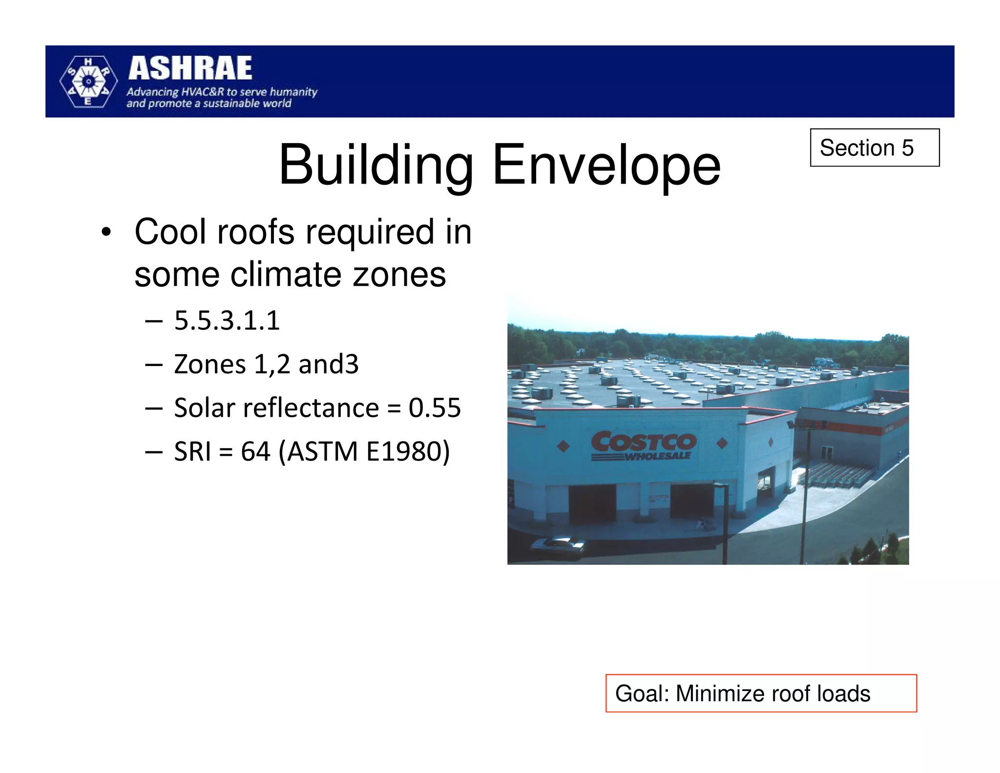 Section 5
              Building Envelope
• Cool roofs required in
  some climate zones
  –   5.5.3.1.1
  –   Zones 1,2 and3
  –   Solar reflectance = 0.55
  –   SRI = 64 (ASTM E1980)




                                 Goal: Minimize roof loads
 