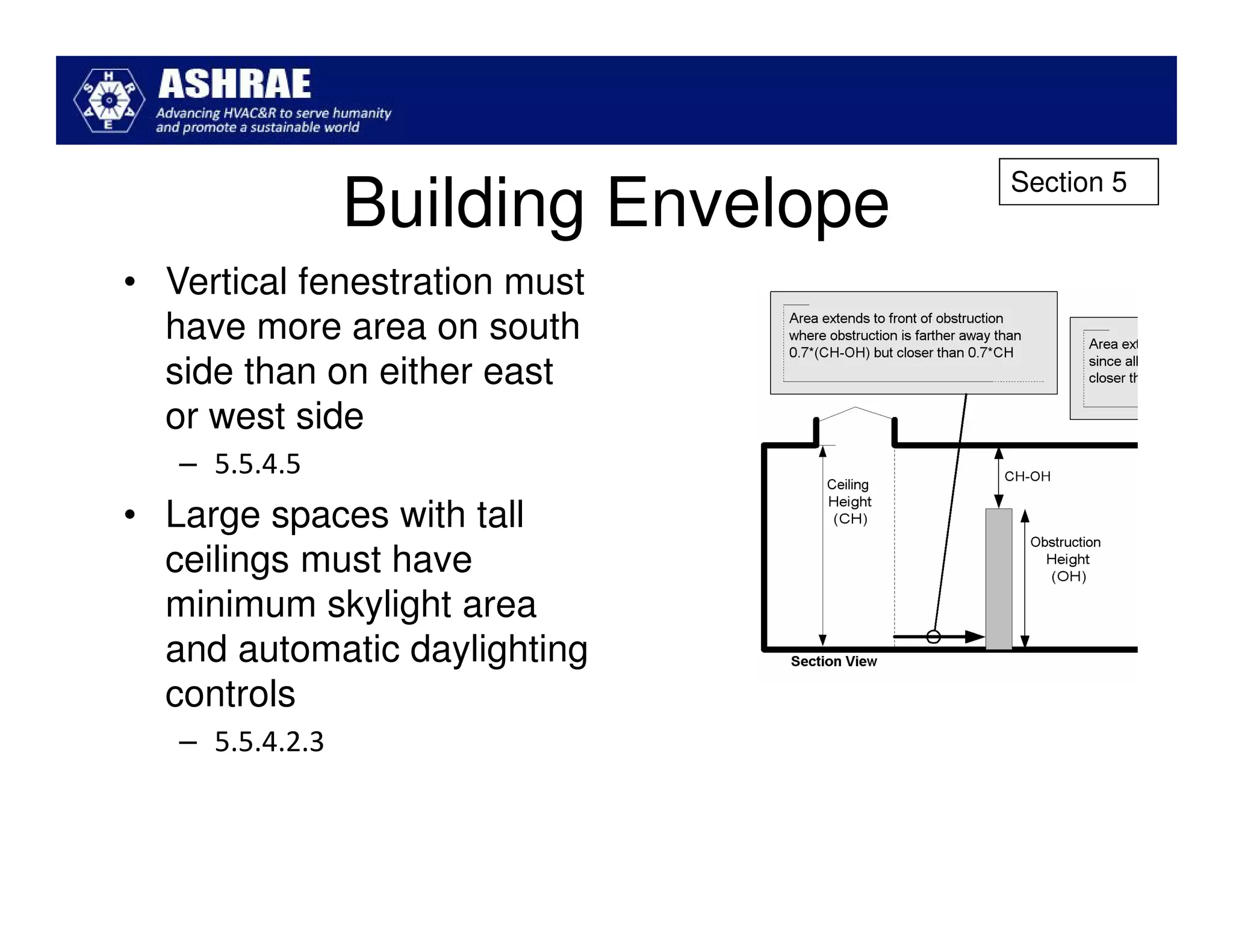 Section 5
                 Building Envelope
• Vertical fenestration must
  have more area on south
  side than on either east
  or west side
   – 5.5.4.5
• Large spaces with tall
  ceilings must have
  minimum skylight area
  and automatic daylighting
  controls
   – 5.5.4.2.3
 