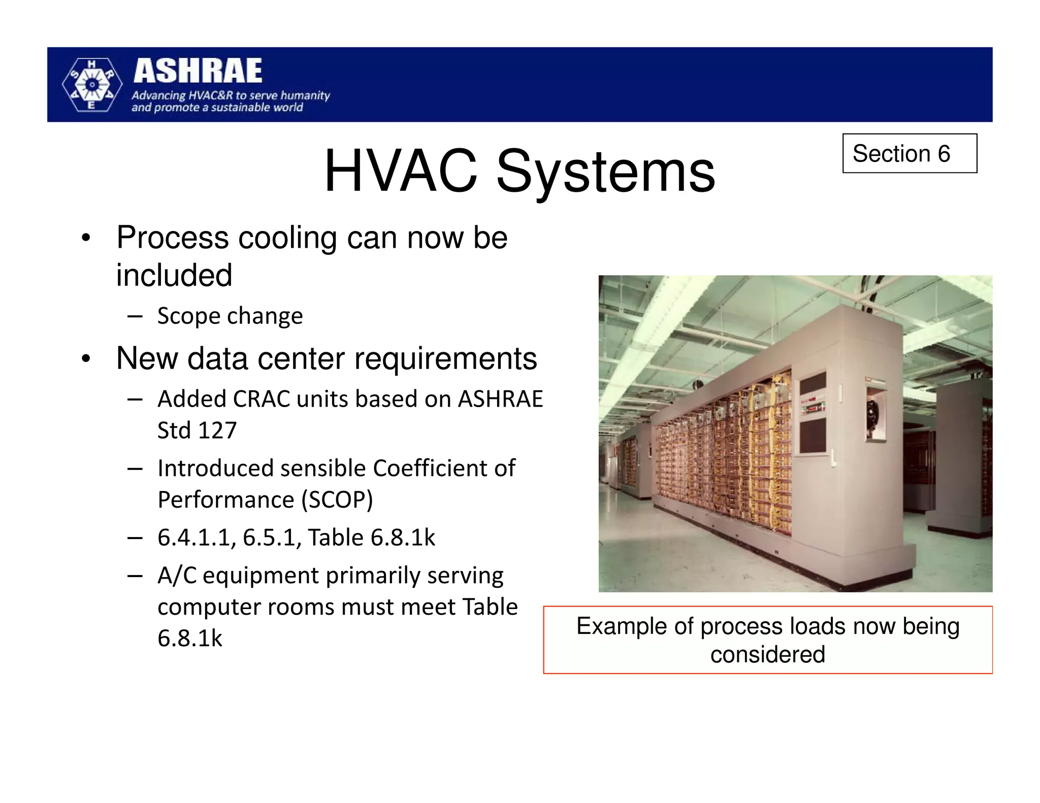 Section 6
                    HVAC Systems
• Process cooling can now be
  included
   – Scope change
• New data center requirements
   – Added CRAC units based on ASHRAE
     Std 127
   – Introduced sensible Coefficient of
     Performance (SCOP)
   – 6.4.1.1, 6.5.1, Table 6.8.1k
   – A/C equipment primarily serving
     computer rooms must meet Table
                                          Example of process loads now being
     6.8.1k
                                                      considered
 