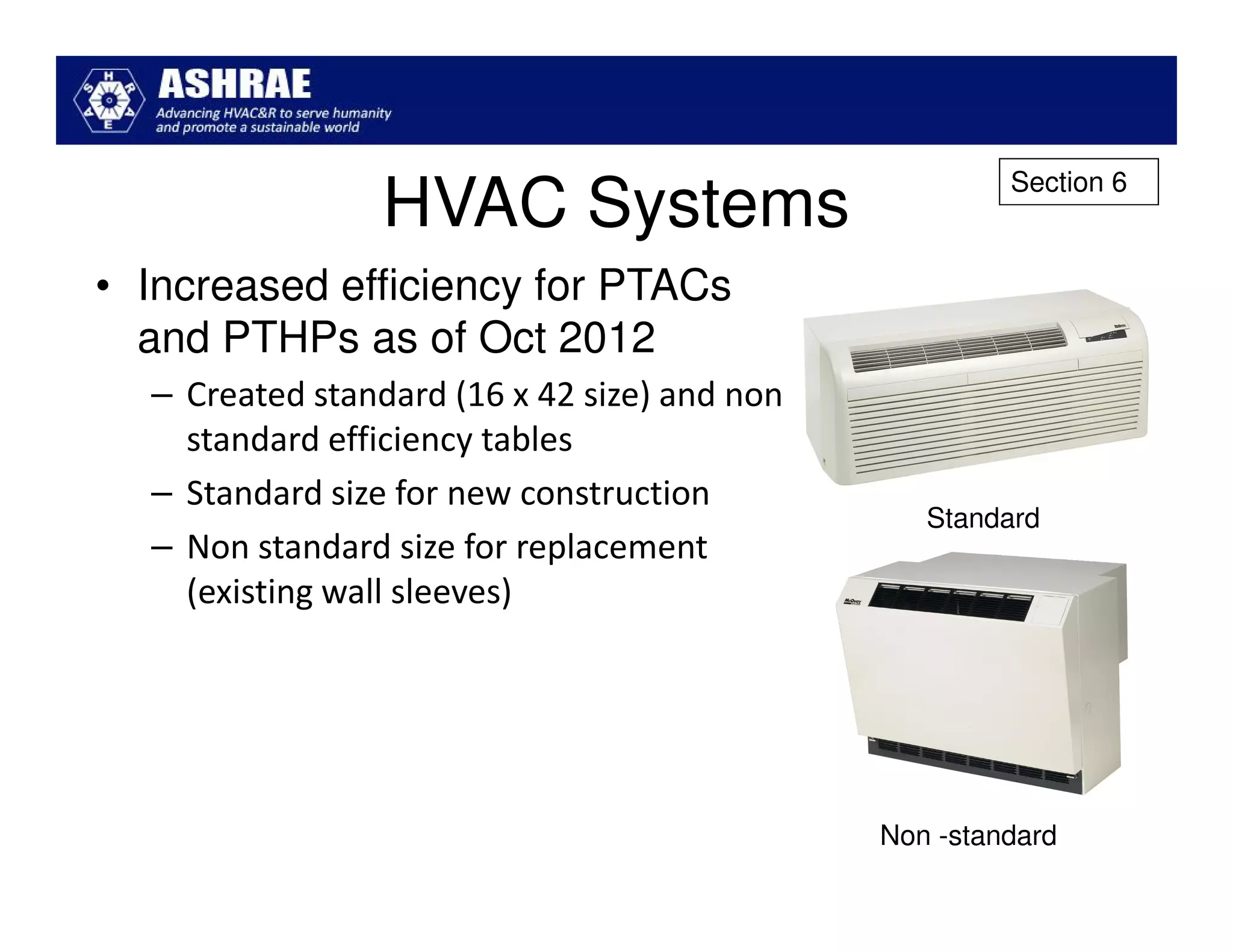 Section 6
                 HVAC Systems
• Increased efficiency for PTACs
  and PTHPs as of Oct 2012
  – Created standard (16 x 42 size) and non
    standard efficiency tables
  – Standard size for new construction
                                                 Standard
  – Non standard size for replacement
    (existing wall sleeves)




                                              Non -standard
 