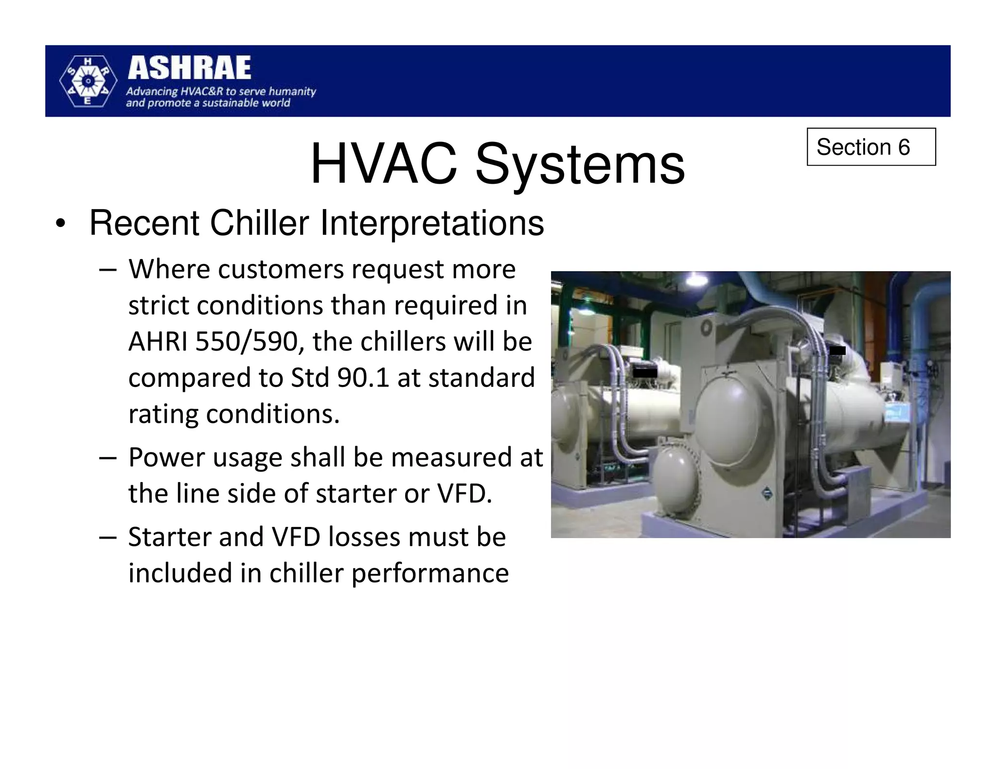 Section 6
                  HVAC Systems
• Recent Chiller Interpretations
  – Where customers request more
    strict conditions than required in
    AHRI 550/590, the chillers will be
    compared to Std 90.1 at standard
    rating conditions.
  – Power usage shall be measured at
    the line side of starter or VFD.
  – Starter and VFD losses must be
    included in chiller performance
 