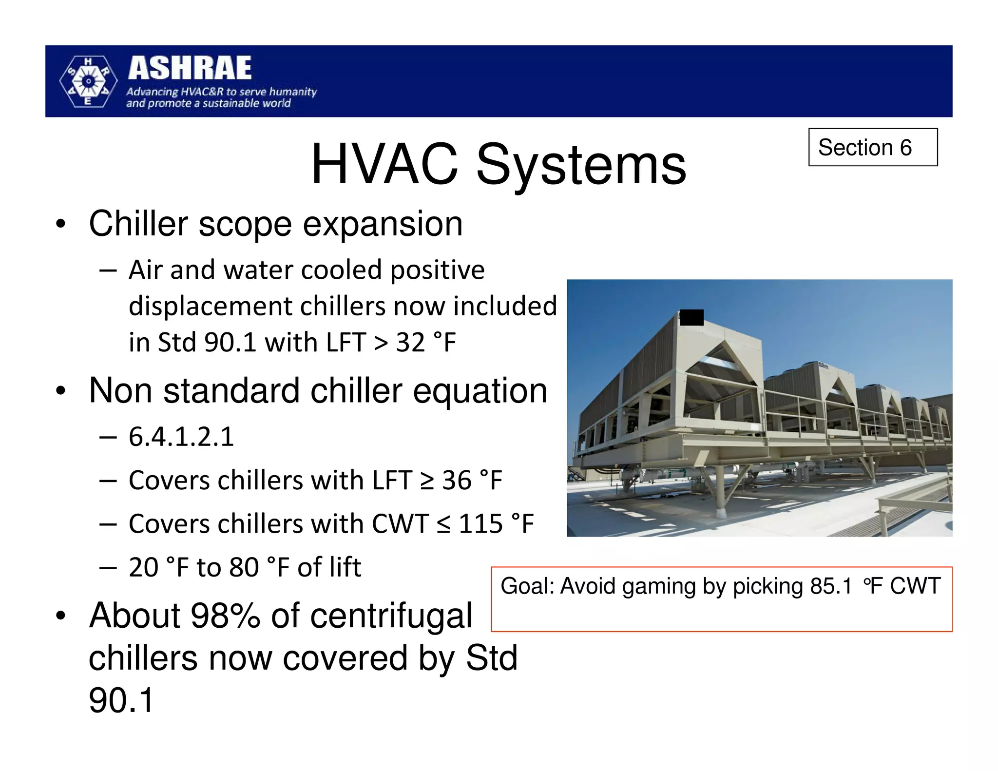 Section 6
                    HVAC Systems
• Chiller scope expansion
  – Air and water cooled positive
    displacement chillers now included
    in Std 90.1 with LFT > 32 °F
• Non standard chiller equation
  –   6.4.1.2.1
  –   Covers chillers with LFT ≥ 36 °F
  –   Covers chillers with CWT ≤ 115 °F
  –   20 °F to 80 °F of lift
                                    Goal: Avoid gaming by picking 85.1 °F CWT
• About 98% of centrifugal
  chillers now covered by Std
  90.1
 
