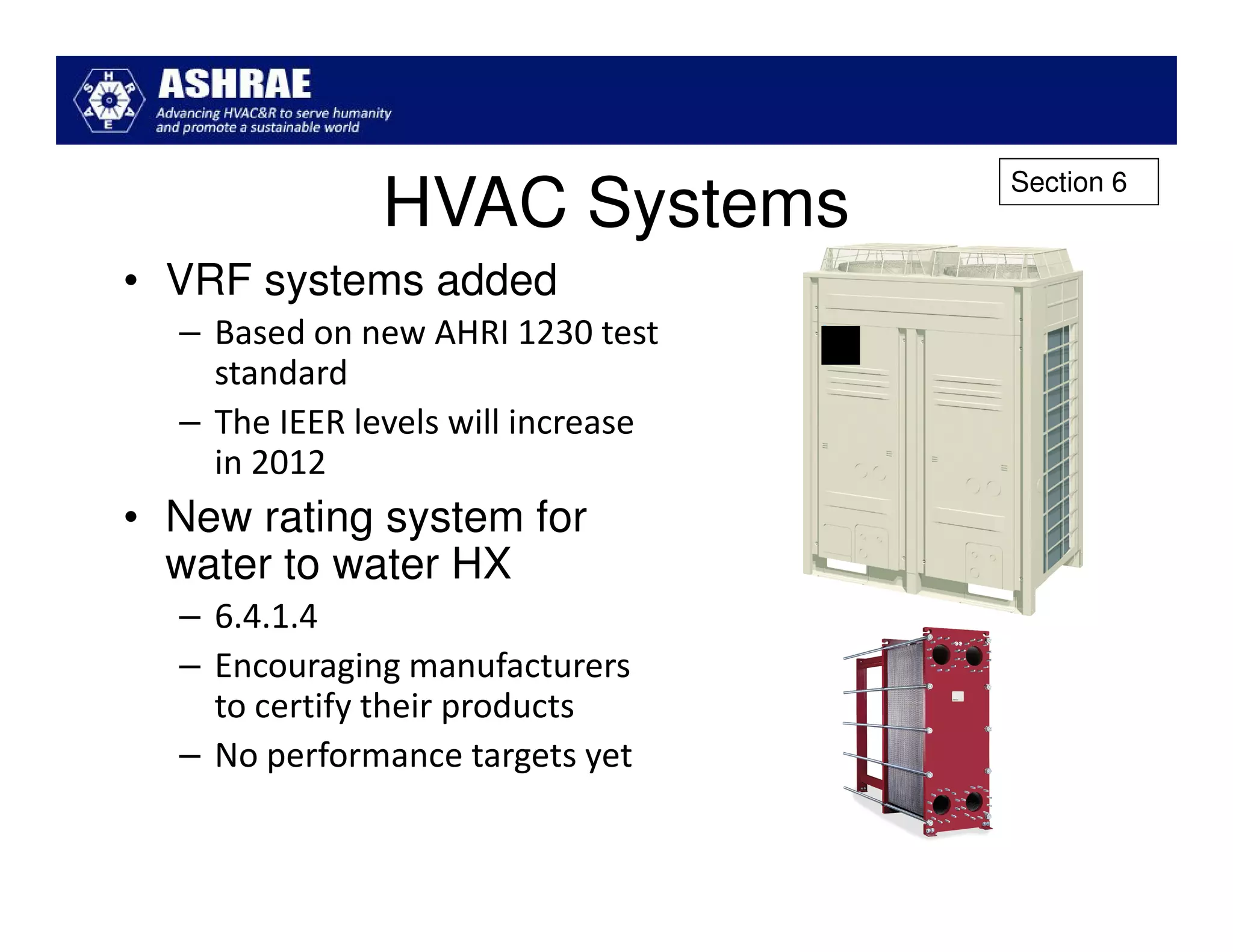 Section 6
               HVAC Systems
• VRF systems added
  – Based on new AHRI 1230 test
    standard
  – The IEER levels will increase
    in 2012
• New rating system for
  water to water HX
  – 6.4.1.4
  – Encouraging manufacturers
    to certify their products
  – No performance targets yet
 