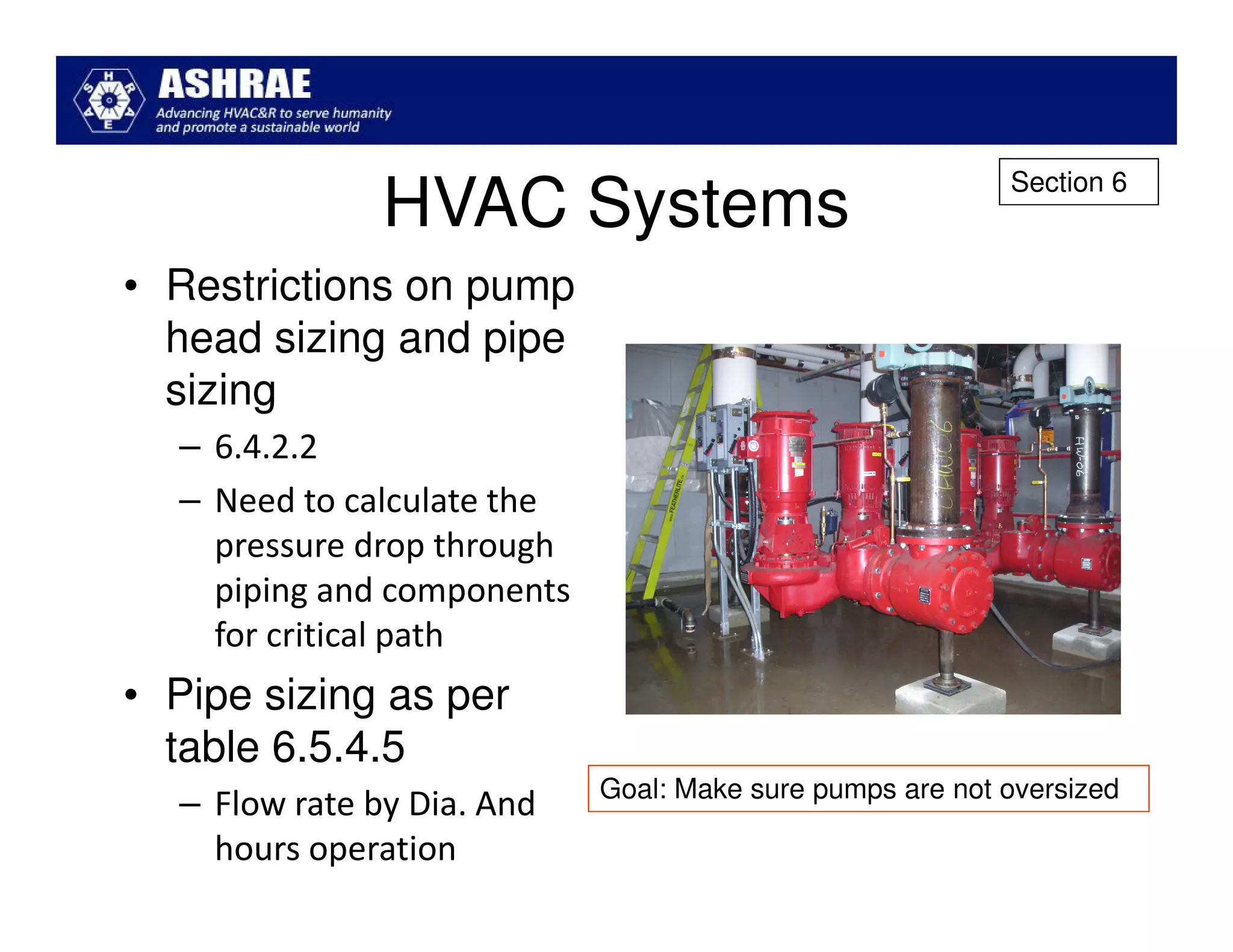 Section 6
               HVAC Systems
• Restrictions on pump
  head sizing and pipe
  sizing
  – 6.4.2.2
  – Need to calculate the
    pressure drop through
    piping and components
    for critical path
• Pipe sizing as per
  table 6.5.4.5
                            Goal: Make sure pumps are not oversized
  – Flow rate by Dia. And
    hours operation
 