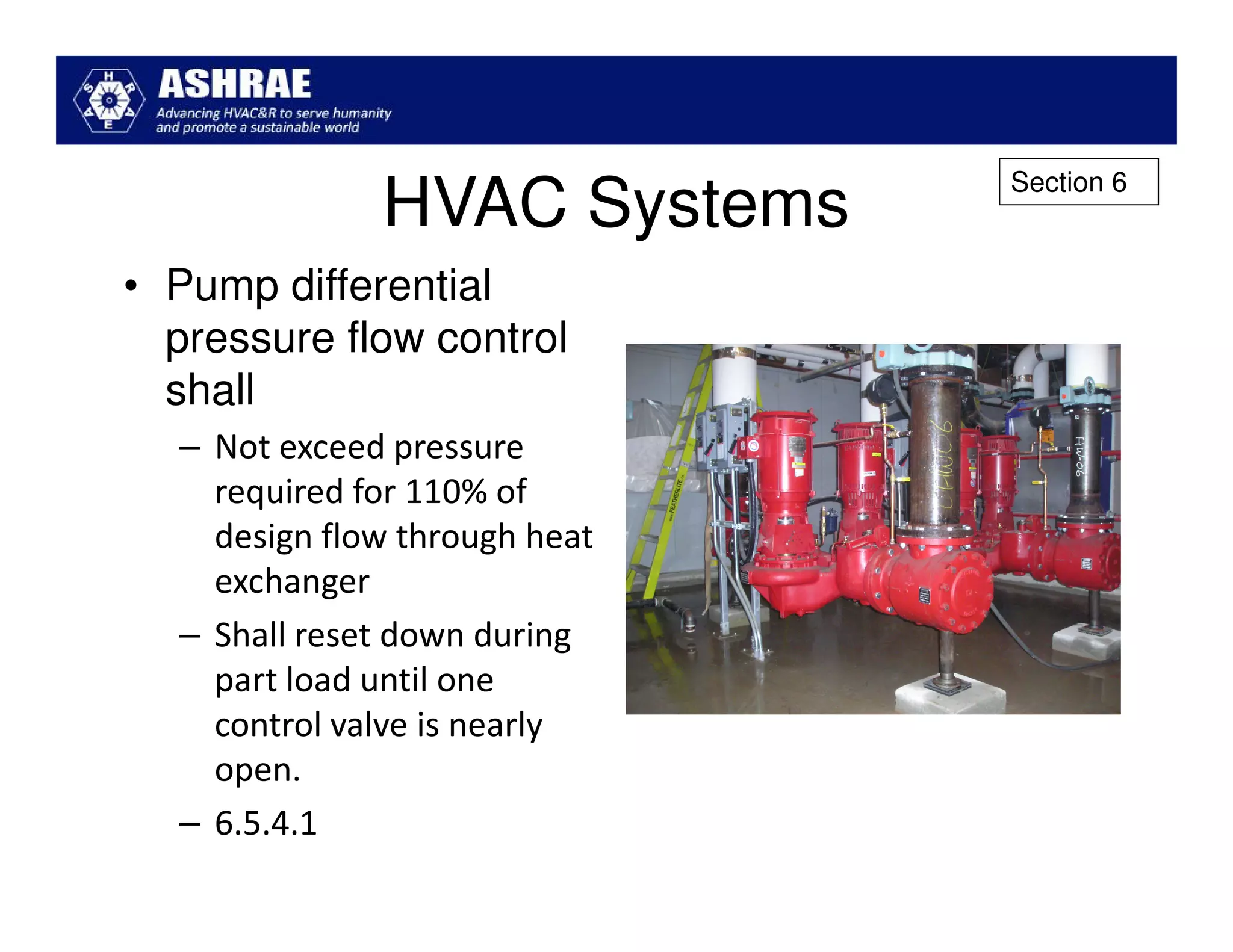 Section 6
              HVAC Systems
• Pump differential
  pressure flow control
  shall
  – Not exceed pressure
    required for 110% of
    design flow through heat
    exchanger
  – Shall reset down during
    part load until one
    control valve is nearly
    open.
  – 6.5.4.1
 