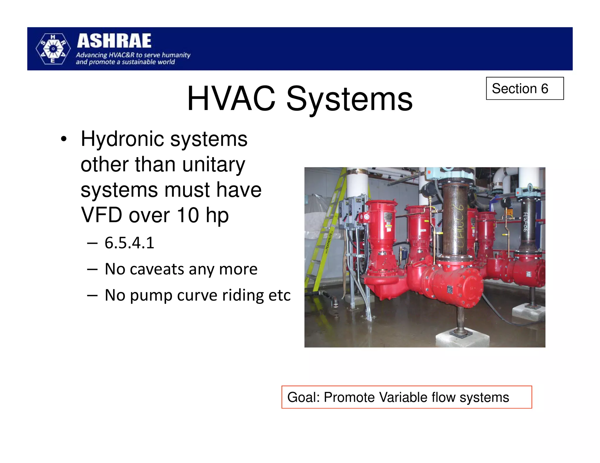 Section 6
              HVAC Systems
• Hydronic systems
  other than unitary
  systems must have
  VFD over 10 hp
  – 6.5.4.1
  – No caveats any more
  – No pump curve riding etc




                           Goal: Promote Variable flow systems
 