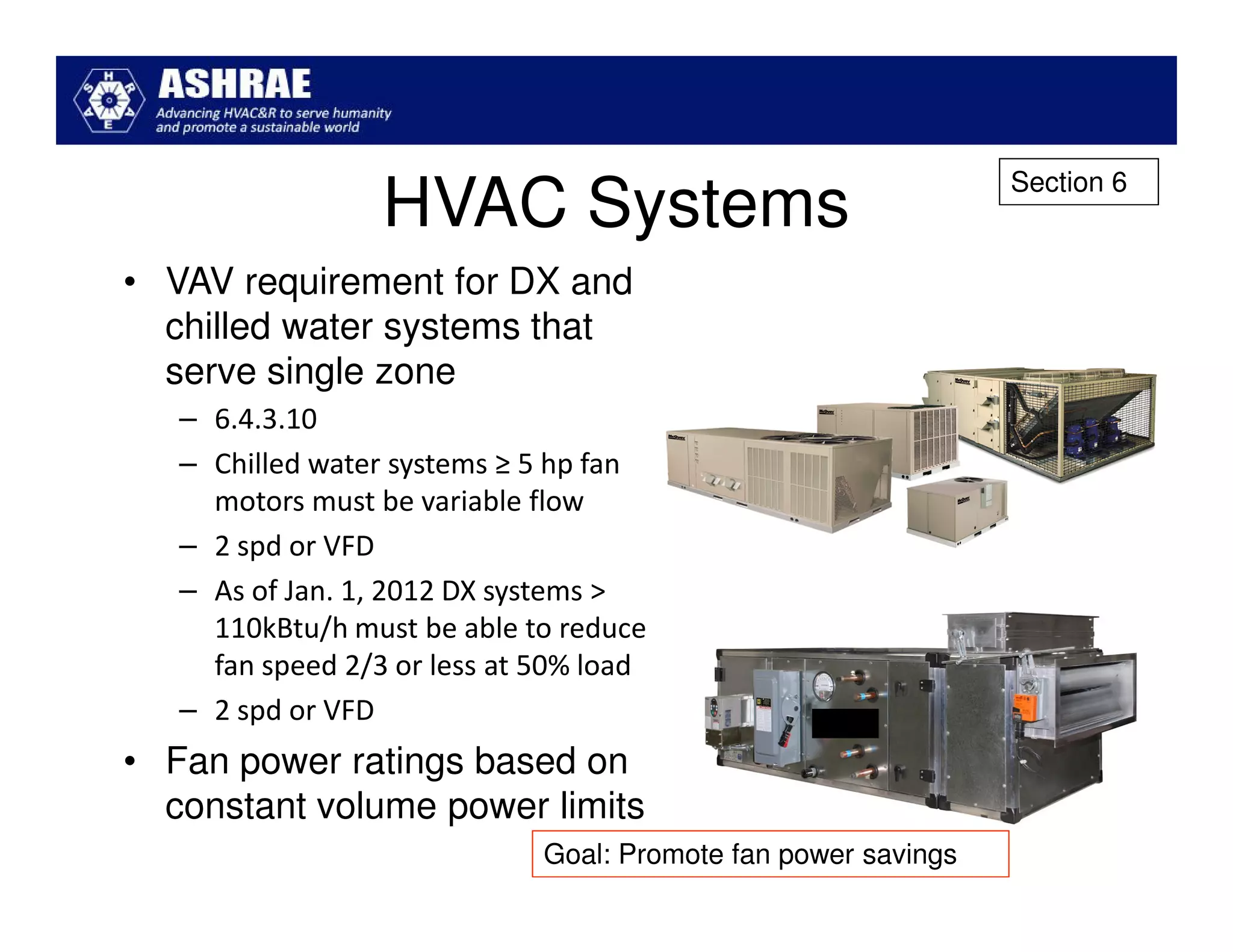 Section 6
                  HVAC Systems
• VAV requirement for DX and
  chilled water systems that
  serve single zone
   – 6.4.3.10
   – Chilled water systems ≥ 5 hp fan
     motors must be variable flow
   – 2 spd or VFD
   – As of Jan. 1, 2012 DX systems >
     110kBtu/h must be able to reduce
     fan speed 2/3 or less at 50% load
   – 2 spd or VFD
• Fan power ratings based on
  constant volume power limits
                              Goal: Promote fan power savings
 