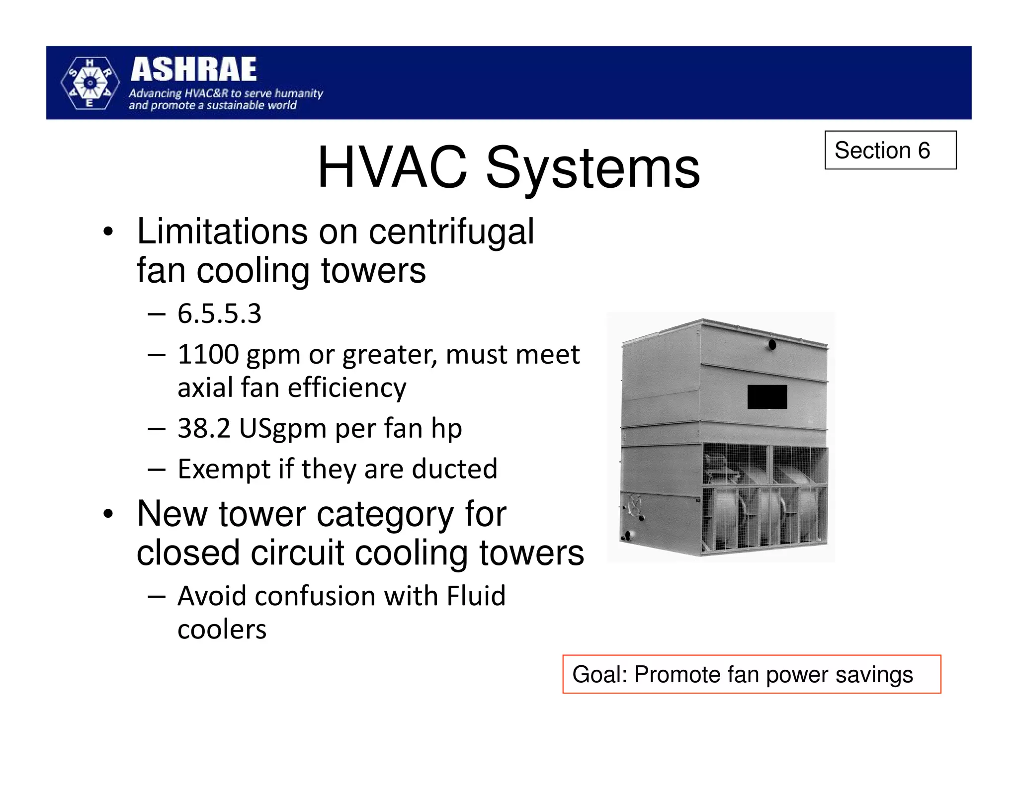 Section 6
               HVAC Systems
• Limitations on centrifugal
  fan cooling towers
  – 6.5.5.3
  – 1100 gpm or greater, must meet
    axial fan efficiency
  – 38.2 USgpm per fan hp
  – Exempt if they are ducted
• New tower category for
  closed circuit cooling towers
  – Avoid confusion with Fluid
    coolers
                                 Goal: Promote fan power savings
 