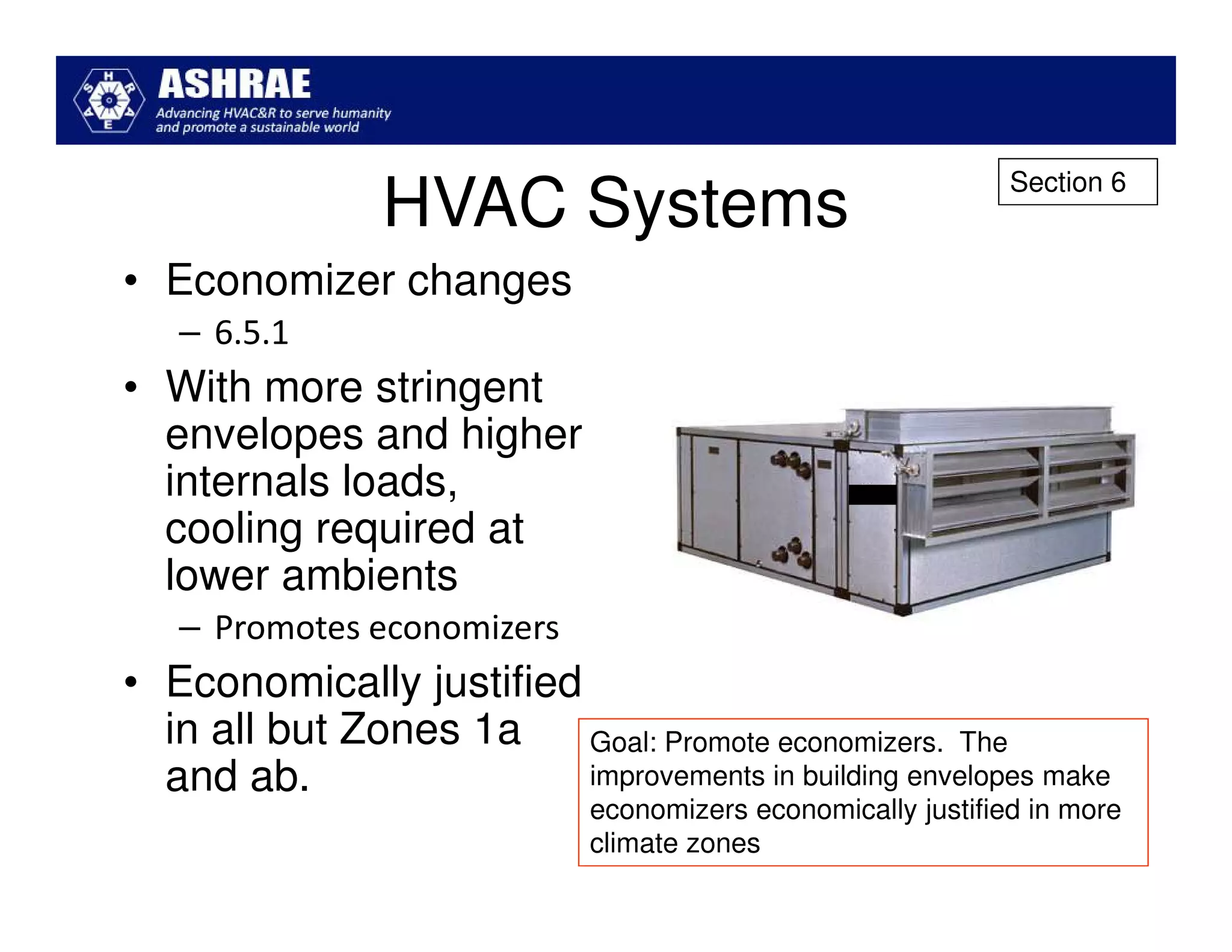 Section 6
                HVAC Systems
• Economizer changes
   – 6.5.1
• With more stringent
  envelopes and higher
  internals loads,
  cooling required at
  lower ambients
   – Promotes economizers
• Economically justified
  in all but Zones 1a    Goal: Promote economizers. The
  and ab.                improvements in building envelopes make
                              economizers economically justified in more
                              climate zones
 