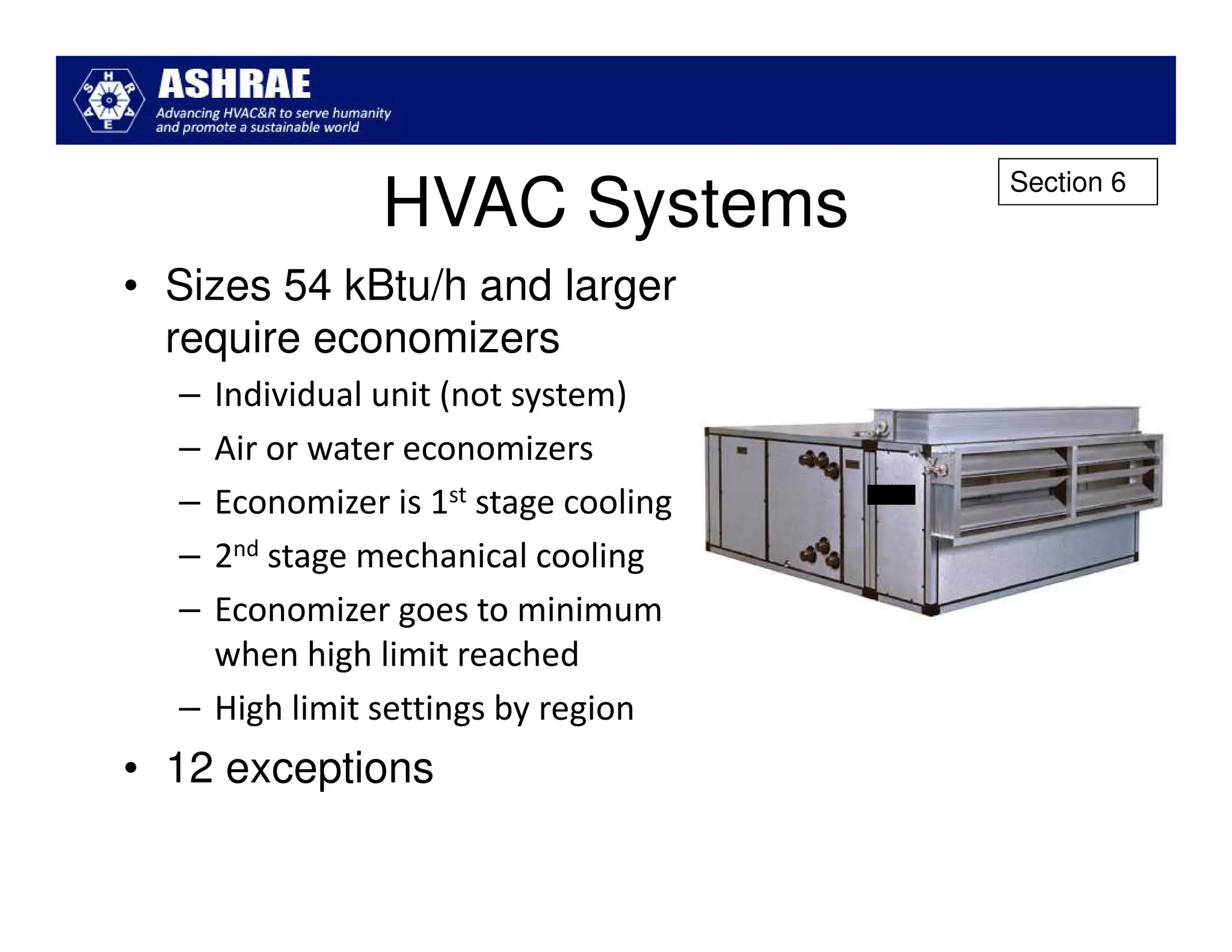 Section 6
               HVAC Systems
• Sizes 54 kBtu/h and larger
  require economizers
  – Individual unit (not system)
  – Air or water economizers
  – Economizer is 1st stage cooling
  – 2nd stage mechanical cooling
  – Economizer goes to minimum
    when high limit reached
  – High limit settings by region
• 12 exceptions
 