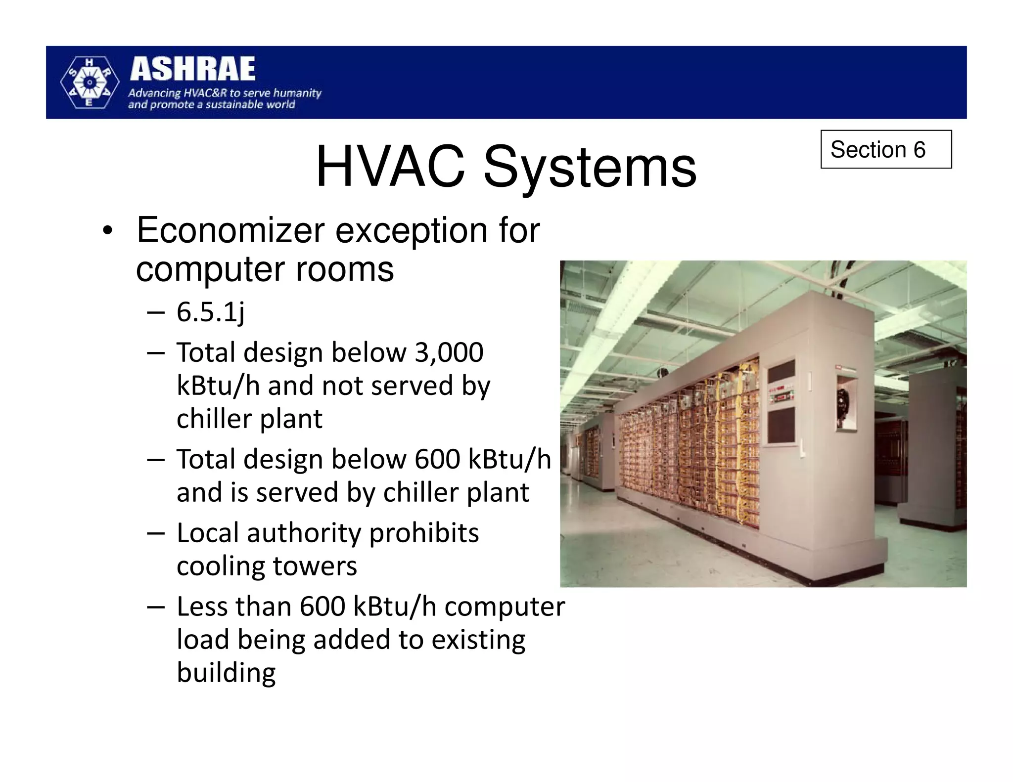 Section 6
              HVAC Systems
• Economizer exception for
  computer rooms
  – 6.5.1j
  – Total design below 3,000
    kBtu/h and not served by
    chiller plant
  – Total design below 600 kBtu/h
    and is served by chiller plant
  – Local authority prohibits
    cooling towers
  – Less than 600 kBtu/h computer
    load being added to existing
    building
 